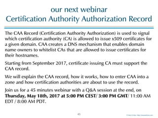 © Men & Mice http://menandmice.com
our next webinar  
Certification Authority Authorization Record
The CAA Record (Certification Authority Authorization) is used to signal
which certification authority (CA) is allowed to issue x509 certificates for
a given domain. CAA creates a DNS mechanism that enables domain
name owners to whitelist CAs that are allowed to issue certificates for
their hostnames.
Starting from September 2017, certificate issuing CA must support the
CAA record.
We will explain the CAA record, how it works, how to enter CAA into a
zone and how certification authorities are about to use the record.
Join us for a 45 minutes webinar with a Q&A session at the end, on
Thursday, May 18th, 2017 at 5:00 PM CEST/ 3:00 PM GMT/ 11:00 AM
EDT / 8:00 AM PDT.
45
 