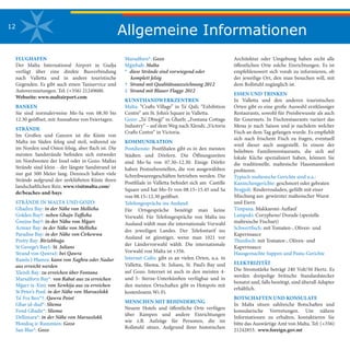 Allgemeine Informationen12
FLUGHAFEN
Der Malta International Airport in Gudja
verfügt über eine direkte Busverbindung
nach Valletta und in andere touristische
Gegenden. Es gibt auch einen Taxiservice und
Autovermietungen. Tel: (+356) 21249600.
Webseite: www.maltairport.com
BANKEN
Sie sind normalerweise Mo-Sa von 08.30 bis
12.30 geöffnet, mit Ausnahme von Feiertagen.
STRÄNDE
Im Großen und Ganzen ist die Küste von
Malta im Süden felsig und steil, während sie
im Norden und Osten felsig, aber flach ist. Die
meisten Sandstrände befinden sich entweder
im Nordwesten der Insel oder in Gozo. Maltas
Strände sind klein - der längste Sandstrand ist
nur gut 500 Meter lang. Dennoch haben viele
Strände aufgrund der zerklüfteten Küste ihren
landschaftlichen Reiz. www.visitmalta.com/
de/beaches-and-bays
STRÄNDE IN MALTA UND GOZO:
Għadira Bay: in der Nähe von Mellieħa
Golden Bay†: neben Għajn Tuffieħa
Ġnejna Bay†: in der Nähe von Mġarr
Armier Bay: in der Nähe von Mellieħa
Paradise Bay: in der Nähe von Ċirkewwa
Pretty Bay: Birżebbuġa
St George’s Bay‡: St. Julians
Strand von Qawra‡: bei Qawra
Ramla l-Ħamra: kann von Xagħra oder Nadur
aus erreicht werden
Xlendi Bay: zu erreichen über Fontana
Marsalforn Bay*: von Rabat aus zu erreichen
Mġarr ix-Xini: von Xewkija aus zu erreichen
St Peter’s Pool: in der Nähe von Marsaxlokk
Ta’ Fra Ben*†: Qawra Point
Għar id-dud*: Sliema
Fond Għadir*: Sliema
Dellimara*: in der Nähe von Marsaxlokk
Ħondoq ir-Rummien: Gozo
San Blas*: Gozo
Marsalforn*: Gozo
Mġiebaħ: Malta
*  diese Strände sind vorwiegend oder 		
komplett felsig
†  Strand mit Qualitätsauszeichnung 2012
‡  Strand mit Blauer Flagge 2012
KUNSTHANDWERKZENTREN
Malta: “Crafts Village” in Ta’ Qali; “Exhibition
Centre” am St. John’s Square in Valletta.
Gozo: „Ta’ Dbieġi“ in Għarb; „Fontana Cottage
Industry“ – auf dem Weg nach Xlendi; „Victoria
Crafts Centre“ in Victoria.
KOMMUNIKATION
Postdienste: Postfilialen gibt es in den meisten
Städten und Dörfern. Die Öffnungszeiten
sind Mo-Sa von 07.30–12.30. Einige Dörfer
haben Postnebenstellen, die von ausgewählten
Schreibwarengeschäften betrieben werden. Die
Postfiliale in Valletta befindet sich am Castille
Square und hat Mo-Fr von 08.15–15.45 und Sa
von 08.15–12.30 geöffnet.
Telefongespräche ins Ausland:
Für Ortsgespräche benötigt man keine
Vorwahl. Für Telefongespräche von Malta ins
Ausland wählt man die internationale Vorwahl
des jeweiligen Landes. Der Telefontarif ins
Ausland ist günstiger, wenn man 1021 vor
der Ländervorwahl wählt. Die internationale
Vorwahl von Malta ist +356.
Internet Cafés: gibt es an vielen Orten, u.a. in
Valletta, Sliema, St. Julians, St. Paul’s Bay und
auf Gozo. Internet ist auch in den meisten 4-
und 5- Sterne-Unterkünften verfügbar und in
den meisten Ortschaften gibt es Hotspots mit
kostenlosem Wi-Fi.
MENSCHEN MIT BEHINDERUNG
Neuere Hotels und öffentliche Orte verfügen
über Rampen und andere Einrichtungen
wie z.B. Aufzüge für Personen, die im
Rollstuhl sitzen. Aufgrund ihrer historischen
Architektur oder Umgebung haben nicht alle
öffentlichen Orte solche Einrichtungen. Es ist
empfehlenswert sich vorab zu informieren, ob
der jeweilige Ort, den man besuchen will, mit
dem Rollstuhl zugänglich ist.
ESSEN UND TRINKEN
In Valletta und den anderen touristischen
Orten gibt es eine große Auswahl erstklassiger
Restaurants, sowohl für Preisbewusste als auch
für Gourmets. In Fischrestaurants variiert das
Menu je nach Saison und je nachdem welcher
Fisch an dem Tag gefangen wurde. Es empfiehlt
sich nach frischem Fisch zu fragen, eventuell
wird dieser auch ausgestellt. In einem der
beliebten Familienrestaurants, die sich auf
lokale Küche spezialisiert haben, können Sie
die traditionelle, maltesische Hausmannskost
probieren.
Typisch maltesische Gerichte sind u.a.:
Kaninchengerichte: geschmort oder gebraten
Braġjoli: Rinderrouladen, gefüllt mit einer
Mischung aus gewürzter maltesischer Wurst
und Eiern
Timpana: Makkaroni-Auflauf
Lampuki: Coryphene/ Dorade (spezielle
maltesische Fischart)
Schwertfisch: mit Tomaten-, Oliven- und
Kapernsauce
Thunfisch: mit Tomaten-, Oliven- und
Kapernsauce
Hausgemachte Suppen und Pasta-Gerichte
ELEKTRIZITÄT
Die Stromstärke beträgt 240 Volt/50 Hertz. Es
werden dreipolige britische Standardstecker
benutzt und, falls benötigt, sind überall Adapter
erhältlich.
BOTSCHAFTEN UND KONSULATE
In Malta sitzen zahlreiche Botschaften und
konsularische Vertretungen. Um nähere
Informationen zu erhalten, kontaktieren Sie
bitte das Auswärtige Amt von Malta. Tel: (+356)
21242853. www.foreign.gov.mt
 