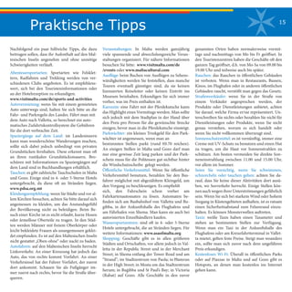 15
Praktische Tipps
Nachfolgend ein paar hilfreiche Tipps, die dazu
beitragen sollen, dass ihr Aufenthalt auf den Mal-
tesischen Inseln angenehm und ohne unnötige
Schwierigkeiten verläuft.
Abenteuersportarten: Sportarten wie Felsklet-
tern, Radfahren und Trekking werden von ver-
schiedenen Clubs angeboten. Es ist empfehlens-
wert, sich bei den Touristeninformationen oder
an der Hotelrezeption zu erkundigen.
www.visitmalta.com/de/sports-and-activities
Autovermietung: wenn Sie mit einem gemieteten
Auto unterwegs sind, halten Sie sich bitte an die
Fahr- und Parkregeln des Landes. Fährt man mit
dem Auto nach Valletta, so berechnet ein auto-
matisches Zufahrtskontrollsystem die Gebühren
für die dort verbrachte Zeit.
Spaziergänge auf dem Land: im Landesinnern
kann man wunderschöne Wanderungen machen,
sollte sich dabei jedoch unbedingt von privaten
Grundstücken fernhalten. Diese erkennt man oft
an ihren rustikalen Grundstücksmauern. Bro-
schüren mit Informationen zu Spaziergängen auf
dem Land sind in Buchhandlungen erhältlich.
Tauchen: es gibt zahlreiche Tauchschulen in Malta
und Gozo. Einige sind in 4- oder 5-Sterne Hotels
untergebracht, da diese oft an Stränden liegen.
www.pdsa.org.mt
Kleidungsempfehlung: wenn Sie Städte und vor al-
lem Kirchen besuchen, achten Sie bitte darauf sich
angemessen zu kleiden, um das Anstandsgefühl
der Bevölkerung nicht zu beleidigen. Beim Be-
such einer Kirche ist es nicht erlaubt, kurze Hosen
oder ärmellose Oberteile zu tragen. In den Städ-
ten werden Männer mit freiem Oberkörper oder
leicht bekleidete Frauen als unangemessen geklei-
det empfunden. Es ist auf den Maltesischen Inseln
nicht gestattet „Oben-ohne“ oder nackt zu baden.
Autofahren: auf den Maltesischen Inseln herrscht
Linksverkehr. An einer Kreuzung hat jedoch das
Auto, das von rechts kommt Vorfahrt. An einer
Verkehrsinsel hat der Fahrer Vorfahrt, der zuerst
dort ankommt. Schauen Sie als Fußgänger im-
mer zuerst nach rechts, bevor Sie die Straße über-
queren.
Veranstaltungen: In Malta werden ganzjährig
viele spannende und abwechslungsreiche Veran-
staltungen organisiert. Für nähere Informationen
besuchen Sie bitte: www.visitmalta.com/de
/events oder www.maltacultural.com
Ausflüge: beim Buchen von Ausflügen zu Sehens-
würdigkeiten werden Sie feststellen, dass manche
Touren eventuell günstiger sind, da sie keinen
lizensierten Reiseleiter oder keinen Eintritt ins
Museum beinhalten. Erkundigen Sie sich immer
vorher, was im Preis enthalten ist.
Karozzin: eine Fahrt mit der Pferdekutsche kann
das Highlight eines Vormittags werden. Man sollte
sich jedoch mit dem Stadtplan in der Hand über
den Preis pro Person für die gewünschte Strecke
einigen, bevor man in die Pferdekutsche einsteigt.
Parkwächter: ein kleines Trinkgeld für den Park-
wächter ist angemessen, wenn man an
bestimmten Stellen parkt (rund €0.70 reichen).
An einigen Stellen in Malta und Gozo darf man
nur eine gewisse Zeit lang parken und der Park-
schein muss für die Politessen gut sichtbar hinter
die Windschutzscheibe gelegt werden.
Öffentliche Verkehrsmittel: Wenn Sie öffentliche
Verkehrsmittel benutzen, bezahlen Sie den Bus-
fahrer möglichst mit abgezähltem Kleingeld, um
den Vorgang zu beschleunigen. Es empfiehlt
sich, den Fahrschein schon vorher am
Fahrkartenautomaten zu lösen. Automaten be-
finden sich am Busbahnhof von Valletta und Bu-
gibba, in der Ankunftshalle des Flughafens und
am Fährhafen von Sliema. Man kann sie auch bei
autorisierten Einzelhändlern kaufen.
Wassersportzentren: sind oft in 4- oder 5-Sterne
Hotels untergebracht, die an Stränden liegen. Für
weitere Informationen: www.asaofmalta.org
Shopping: Geschäfte gibt es in allen größeren
Städten und Ortschaften, vor allem jedoch in Val-
letta in der Republic Street und in der Merchant
Street; in Sliema entlang der Tower Road und am
“Strand”; im Stadtzentrum von Paola; in Ħamrun
in der High Street; in Mosta um das Stadtzentrum
herum; in Buġibba und St Paul’s Bay; in Victoria
(Rabat) auf Gozo. Alle Geschäfte in den zuvor
genannten Orten haben normalerweise vormit-
tags und nachmittags von Mo bis Fr geöffnet. In
den Touristenzentren haben die Geschäfte oft den
ganzen Tag geöffnet, d.h. von Mo-Sa von 09.00 bis
19.00 Uhr und teilweise auch bis später.
Rauchen: das Rauchen in öffentlichen Gebäuden
ist verboten. Wenn man in Restaurants, Bussen,
Kinos, im Flughafen oder in anderen öffentlichen
Gebäuden raucht, verstößt man gegen das Gesetz.
Straßenverkäufer: wenn Sie in der Straße von
einem Verkäufer angesprochen werden, der
Produkte oder Dienstleistungen anbietet, achten
Sie darauf, welche Firma er/sie repräsentiert. Un-
terschreiben Sie nichts oder bezahlen Sie nicht für
Dienstleistungen oder Produkte, wenn Sie nicht
genau verstehen, worum es sich handelt oder
wenn Sie nicht vollkommen überzeugt sind.
Sonnenschutzmittel: es ist vernünftig, immer eine
Creme mit UV-Schutz zu benutzen und einen Hut
zu tragen, um die Haut vor Sonnenstrahlen zu
schützen. Am besten vermeiden Sie direkte Son-
neneinstrahlung zwischen 11.00 und 15.00 Uhr,
vor allem im Sommer.
Seien Sie vorsichtig, wenn Sie schwimmen,
schnorcheln oder tauchen gehen: achten Sie da-
rauf, dass Sie keine dieser Aktivitäten dort ausü-
ben, wo Seeverkehr herrscht. Einige Stellen kön-
nen auch wegen ihrer Unterströmungen gefährlich
sein. Wenn Sie sich bei starkem Wind oder hohem
Seegang in Küstengebieten aufhalten, ist es ratsam
einen Sicherheitsabstand zum Felsenrand einzu-
halten. Es können Monsterwellen auftreten.
Taxis: weiße Taxis haben einen Taxameter und
stehen an bestimmten Stellen zur Verfügung.
Wenn man ein Taxi in der Ankunftshalle des
Flughafens oder am Kreuzfahrtterminal in Vallet-
ta mietet, gelten feste Preise. Steigt man woanders
ein, sollte man sich zuvor nach dem ungefähren
Preis erkundigen.
Kostenloses Wi-Fi: Überall in öffentlichen Parks
oder auf Piazzas in Malta und auf Gozo gibt es
Hotspots, an denen man kostenlos ins Internet
gehen kann.
 