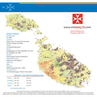 16
Marsamxett
Harbour
Qawra
Point
PEMBROKE
TA' XBIEX
SLIEMA
GZIRA
St. Julian's
SAN GWANN
IKLIN
BIRKIRKARABALZAN
SWIEQI
Dragut Point
Sliema Creek
Qalet
Marku
Qrejten
Point
St. George's
Bay
Dragunara
Point
Paceville
Balluta
Bay
Victoria Lines
Madliena
Battery
Fort
Capua
Zammit
Clapp
Madliena
Tower
GHARGHUR
LIJA
NAXXAR
San Anton
Palace &
Gardens
Manoel
Island
Bahar ic-Caghaq
Bay
Technopark
Fort
Mosta
Ghajn Hadid
Tower
Ghallis
Tower
Kaptan
Tower
Victoria Lines
Victoria Lines
Rdum
Tal-Madonna
Imgiebah
Bay
St. Paul's
Islands
Salina
Bay
Mistra
Bay
Burmarrad
Ghallis
Rocks
BUGIBBA
MOSTA
ZEBBIEGH
St. Paul's Bay
QAWRA
XEMXIJA
Pwales
Nature
Reserve
Bidnija
Xrobb
L-Ghagin
Delimara
Point
Peter's
Pool
Fort
Delimara
Tal-Irhama
Battery
Il-Munxar
Marsascala
Bay
Zonqor
Point
St. Thomas
Bay
Tas-Silg
MARSASCALA
Ras
Il-Gebel
XGHAJRA
Ricasoli
Wied
Ghammieq
Gorf
L-Abjad
Fort
St. Rocco
Fort
St. Leonard
ZABBAR
MARSAXLOKK
ZEJTUN
Bulebel
St. James
Benghisa
Point
Malta
Freeport
Hasan's
Cave
Borg
In-Nadur
BIRZEBBUGIA
Il-Ponta
L-Kbira
Pretty
Bay
Tal-Gzira
Battery
Dalam
Cave
Tal-Gzira
Battery
Roman
Villa
Fort
St. Lucian
VALLETTA
VITTORIOSA
KALKARA
COSPICUA
Grand
Harbour
St. Elmo Point
Ricasoli Point
Fort
Rinella
PAOLA FGURA
GHAXAQ
TARXIEN
SANTA
LUCIJA
Tarxien
Temples
St. Luke's
SENGLEA
FLORIANA
MARSA
MSIDA
HAMRUN
Boffa
St. Philip
LUQA
Marsa
Sports Grounds
Kordin
Hypogeum
St. Vincent
De Paule
Malta
International
Airport
KIRKOP GUDJA
SAFI
ZURRIEQ
Hal-Far
Wied
Iz-Znuber
Wardija
Tower
Tal-Bakkari
Mnajdra
MQABBA
SIGGIEWI
QRENDI
Tal-Hamrija
Tower Ta' Xutu
Tower
Hagar Qim
TA' QALI
ATTARD
QORMI
SANTA
VENERA
ZEBBUG
National Park
Handaq
Mriehel
Mt. Carmel
MDINA
RABAT
DINGLI
MTARFA
Ghar il-Kbir
Dingli Cliffs
Wardija Ta'
San Gorg
Verdala
Palace
Roman
Villa
Il-Fawwara
Ghar
Lapsi
Il-Misqa
Girgenti
Palace
Blue
Grotto
Wied
Iz-Zurrieq
Ras
Bajjada
Ras
Il-Hamrija
FILFLA
Nadur
TowerBAHRIJA
Ras
Id-Dawwara
Migra
Ferha
Fort
Bingemma
Ferretti
Battery
Ferretti
Battery
Wied Musa
Battery
White
Tower
Bay
Armier
Bay
White
Tower
Armier
Bay
Wied Musa
Battery
Ahrax
Point
Santa Marija
Battery
Fomm Ir-Rih
Bay
MGARR
MANIKATA
Mizieb
Golden
Bay
Ghajn Tuffieha
Bay
Gnejna
Bay Lippija
Victoria Lines
MELLIEHA
Mellieha BayGhadira
Nature
Reserve
Anchor
Bay
Red Tower
Westreme
Battery
Blue
Lagoon
Hondoq
Ir-Rummien
MGARR
(HARBOUR)
San
Niklaw
Bay
Santa
Marija
Bay
CIRKEWWA
Paradise
Bay
CIRKEWWA
Paradise
Bay
Santa Marija
Tower
GozoFerryLine
Dahlet Qorrot
Bay
Qala
Point
Qala
Battery
San Blas
Bay
QALA
NADUR
GHAJNSIELEM
MARSALFORN
XAGHRA
XEWKIJA
Sports
Ground
Marsalforn
Bay
Ramla
Bay
Ggantija
Temples
Kenuno
Tower
SANNAT
Ta' Cenc
Mgarr
Ix-Xini
Heliport
Ta' Cenc
VICTORIA
(RABAT)FONTANA
KERCEM
MUNXAR
XLENDI
Xlendi
Bay
Cittadella
General
ZEBBUG
GHASRI
Xwieni
Bay
San Dimitri
Point
Fungus
Rock
Inland
Sea
GHARB
SAN
LAWRENZ
Azure
Window
Wardija
Point
Dwejra
Tower
212121212121212121
777777777
252525252525252525
777777777
161616161616161616
161616161616161616
181818181818181818
181818181818181818
111111111
111111111
555555555
111111111
888888888
242424242424242424
222222
2222
22222222
888888888
111111111
111111111
999999999
111111111
303030303030303030
292929292929292929
111111111
111111111
313131313131313131
888888888
212121212121212121
161616161616161616
171717171717171717
161616161616161616
111111111
111111111
111111111
111111111
121212121212121212
141414
1414
14141414
212121
2121
21212121
2828
2828
282828
2828
2828282828282828
28
111111111
999999999
111111111
999999999
262626262626262626
111111111
111111111
666666666
232323232323232323
777777777
181818181818181818
222222222
666666666
191919191919191919
191919191919191919
777777777
777777777
111111111
191919
1919
19191919
555555555
555555555
161616161616161616
121212121212121212
121212121212121212
15151515
1515151515
121212121212121212
121212121212121212
111111111
151515151515151515
101010101010101010
111111111
222222222
222222222
111111111
888888888
888888888
222222
2222
22222222
666666666
333333333
111111111 222222222
111111111
111111111
121212121212121212
111111111111111111
111111111111111111
242424242424242424
242424242424242424
262626262626262626
313131313131313131
222222
2222
22222222
22222222
2222222222
101010101010101010 151515151515151515
111111111
131313131313131313
333333333
444444444
171717
171717171717
212121212121212121
323232323232323232
262626262626262626
202020202020202020
202020202020202020
27272727
2727272727
111111111
111111111
232323232323232323
121212
1212
12121212
131313131313131313
222222222
111111111111111111
EINIGE ZAHLEN:
Bevölkerung:
417,000*
Archipel: 
Malta, Gozo, Comino & Cominotto,
St Paul’s Islands und Filfla
Fläche:
316 Quadratkilometer
Status: 
Unabhängig: seit 1964, Republik: seit 1974
EU-Mitglied: seit 2004
Religion: 
Überwiegend römisch-katholisch
Offizielle Sprachen: 
Maltesisch und Englisch
Währung: 
Euro
Zeitzone: 
Mitteleuropäische Zeit - MEZ
Notrufnummer: 
112 (Krankenwagen, Polizei, Feuerwehr)
*Amtliche Statistik aus der Veröffentlichung des Statistischen Amtes (NSO) - Malta in Zahlen 2011
Bitte beachten Sie: Es wurden alle Anstrengungen unternommen, um aktuelle und korrekte Informationen zur Verfügung zu stellen. Diese
Broschüre soll Touristen aber auch dazu ermutigen, sich bei Fremdenverkehrsbüros oder bei anderen Behörden weitergehend zu informieren.
Winter	 16º-18º	 	 10º-12º
Frühling	 18º-25º	 	 13º-20º
Sommer	 25º-33º	 	 22º-23º
Herbst	 22º-30º	 	 12º-19º
HÖCHST- UND TIEFSTTEMPERATUREN
info@visitmalta.com
Freephone: 80072230
www.maltaweather.com
 