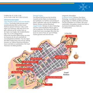 3
Geöffnet Mo–Fr: 10.30–15.00;
Sa, So: 10.30–13.00. Tel: (+356) 21251652.
ÖFFENTLICHE PARKS
Upper Barakka Gardens und Lower Barakka
Gardens: Von beiden Parks hat man einen
atemberaubenden Blick auf den Grand
Harbour und auf Cottonera. Links, an der
Spitze von Vittoriosa, sieht man Fort St An-
gelo, während auf der rechten Seite, an
der Spitze von Senglea, die Gardjola Bastion
liegt. Um 12 Uhr mittags feuern
historische Darsteller Böllerschüsse aus einer
der Kanonen ab, die sich unterhalb der
Aussichtsplattform befinden. Von den Upper
Barrakka Gardens kann man sich per Aufzug
hinunter zur Valletta Waterfront befördern
lassen und dabei ein spektakuläres 360-Grad-
Panorama von Malta genießen. IS-S
UR
TAL-FRANCIZI
FORT
St. ELMO
TRIQ
IL-FONTANA
TRIQ
IT-TARAG
War
Museum
St. Elmo Point
TRIQ
L-G
HAJN
TRIQ
SAN
GUZEPP
Grand
Harbour
TRIQIL-MEDITERRAN
TRIQ
SAN
PAWL
Mediterranean
Conference
Centre
Church
St. Dominic
TRIQ
SANT' URSULA
TRIQ
L-SPTARIL-QADIM
L-IBJAR
TRIQ
SANKRISTOFRU
TRIQ
SANDUMINKU
LOWER
BARRACCA
TRIQ
SANT' URSULA
TRIQ
SANNIKOLA
TRIQ
IR
- REPUBBLIKA
TRIQ
IL-M
ERKANTI
TRIQ
SANDUMINKU
TRIQ
L-SPTARIL-QADIM
TRIQ
IT
-TRAMUNTANA
TRIQ
L-ARCISQOF
TRIQ
IT
-TEATRUIL-QADIM
TRIQ
IL - LVANT
TRIQ
SANTA BARBARA
TRIQ
SANKRISTOFRU
TRIQ
ID
- DEJQA
TRIQ
L- IFRAN
House of
Representatives
& Grand Master's
Palace
TRIQ
L-ARCISQOF
TRIQ
SAN FEDERIKU
IS-SURTAL-G
ERMANZI
TRIQ
IL-PUNENT
TRIQ
MARSAMXETT
TRIQ
IS-S
OKKORS
IS
-S
UR
TA' SAN
BASTJAN
Auberge
d' Aragon
MISRAH
iNDIPENDENZA
TRIQ
SANT'
TRIQ
ZEKKA
ANTNIN
TRIQ
L-A
JKLA
TRIQ
SAN
BASTJAN
IS
-S
UR
TAL-INGLIZIAuberge
de Baviere
TRIQ
SAN
KARLU
TRIQ
SANTALUCIJA
Monti ( Open Market )
National
Library
Church
St. Paul
Church
Ta' Giezu
MISRAH
R-REPUBBLIKA
MISRAH
SAN GORG
MISRAH
L-ASSEDJU
IL-KBIR
TRIQ
SANTALUCIJA
Law Courts
TRIQ
IT
-TEATRUIL-QADIM
IT-T
EZORERIJA
Victoria
GateTRIQ
SANT' URSULA
TRIQ
MELITA
UPPER
BARRACCA
Chappel
Ta' Liesse
Theatre
&
Museum
Carmelite
Church
MISRAH
SAN GWANN
TRIQ
IL-M
ERKANTI
TRIQ
SAN
PAWL
St. John's
Cathedral
& Museum
TRIQ
ZAKKERIJA
TRIQ
IR
- REPUBBLIKA
Museum of
Archaeology
Chapel
St.Barbara
TRIQ
SAN PATRIZJU
TRIQ
ID
- DEJQA
TRIQ
L- IFRAN
TRIQ
SANGWANN
TRIQ
ZEKKA
MISRAH
MATIA PRETI TRIQ
IL- PUNENT
TAL-KARMNU
St. James Cavalier
& Cultural Centre
Auberge
de Castille
Auberge
d' Italie
Our Lady
of Victories
Chapel
St. Catherine
TRIQ
NOFS-IN
-NHAR
St. Andrew
TRIQ
SAN GORG
TRIQ L-ASSEDJU L-KBIR
TRIQ
L-IMTIEHEN
T
ELITA
TRIQ
NOFS-IN
-NHAR
TRIQ
MIKIEL A. VASSALLO
HASTINGS
GARDENS
MuseumTRIQ
L-INGIN
IERA
SAN BJAGJU
MISRAH
IL - HELSIEN
TRIQ
L-O
RDINANZA
TRIQ
IL-PA
JU
V
IS-SURTA'SANGWANN
St. John's
Cavalier
BUSTERMINUS
MISRAH
KASTILJATriton
Fountain
CAR PARK
Vjal Girolamu Cassar
R.A.F.
Memorial
CAR PARK
Chapel
I
Manoel
Church
Jesuits
Church
St. Francis
Chapel
RIQ
M
of Fine Arts
Anglican
Cathedral
MAIN
VALLETTA
ENTRANCE
PAPI
Hastings Garden:
Von diesem Park hat man eine herrliche
Aussicht auf den Hafen von Marsamxett,
den Jachthafen von Ta’Xbiex und auf Manoel
Island. Außerdem sieht man das Stadtbild von
Sliema, Floriana und das Hinterland.
Argotti Garden: Floriana. In dieser Parkanlage
mit ihren unterschiedlichen Ebenen gibt es
viel zu entdecken. Der Park auf der Höhe der
Straße bietet einen einmaligen Blick über die
Insel. Im unteren Park, der auch St Philip’s
Garden genannt wird, herrscht eine
Merchants Street
Upper Barrakka Gardens
Bus Terminus
Lower Barrakka Gardens
Manoel Theatre
St. John’s Cathedral
War Museum
Lift
Tourist Information Office
Grand Master’s
Palace & Armoury
Republic Street
Museum of Archaeology
entspannte Atmosphäre.
Sa Maison Garden: Floriana. Eine kleine
Parkanlage innerhalb der äußeren Befesti-
gungsanlage von Valletta mit Blick auf Msida
und den Jachthafen von Ta’Xbiex. Mit seiner
zauberhaften Atmosphäre erinnert der Park an
das britisch beeinflusste Malta des
19. Jahrhunderts.
 
