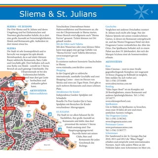 Sliema & St. Julians 5
SLIEMA – ST. JULIANS
Die Orte Sliema und St. Julians und deren
Umgebung sind bei Einheimischen und
Touristen gleichermaßen beliebt, da es dort
eine große Auswahl an Freizeitmöglichkeiten,
Hotels und Restaurants gibt. Außerdem ist
dort immer etwas los.
SLIEMA
Die Stadt ist sehr kosmopolitisch und es
herrscht von morgens bis spät abends
Betriebsamkeit, da es auf relativ kleinem
Raum zahlreiche Restaurants, Bars, Cafés
und Geschäfte gibt. Dort befinden sich auch
eine Reihe von Hotels - sowohl im 5-Sterne
Bereich als auch günstige Unterkünfte. Die
Uferpromenade ist bei den
Einheimischen beliebt,
weil man dort gut Leute
beobachten und
einkaufen gehen
kann.
AKTIVITÄTEN
Hafenrundfahrten
Verschiedene Unternehmen bieten
Hafenrundfahrten und Bootstouren an, die
von der Uferpromenade in Sliema starten.
Dieser Bereich wird allgemein auch “Sliema
Ferries” genannt. Tickets können vor Ort
gekauft werden.
Mit der Fähre nach Valletta
Mit dem Wassertaxi oder einer kleinen Fähre
kann man gegen eine geringe Gebühr von
“Sliema Ferries” nach Valletta übersetzen.
www.transport.gov.mt
Tauchen
Es existieren mehrere lizensierte Tauchschulen
in Sliema.
www.visitmalta.com/de/dive-centres
Shopping
In der Gegend gibt es zahlreiche
internationale, namhafte Geschäfte und zwei
Shopping Center - eines im Herzen von
Sliema und eines am Tigne Point. Dort gibt es
auch mehrere Restaurants und einen schönen
Platz.
Attraktionen für Kinder
Independence Garden: Spielplatz mit
Schaukeln
Bonello Du Puis Garden Qui si Sana:
Spielplatz mit Bereichen für Kinder
verschiedener Altersgruppen.
ST. JULIANS
Die Stadt ist vor allem bekannt für ihr
Nachtleben, ihre große Auswahl an
Restaurants und dafür, dass dort
prozentual die meisten 5-Sterne
Hotels ansässig sind. Das
Hauptvergnügungsviertel
Paceville bietet mit seinen
Clubs, Bars und
Restaurants für jeden
Geschmack das
Richtige.
Geschichte
Verglichen mit anderen Ortschaften existiert
St. Julians noch nicht sehr lange. Nur der
Palazzo Spinola mit seinen wunderschönen
Gärten, in denen ein Restaurant untergebracht
ist, und das Westin Dragonara Hotel mit dem
Dragonara Casino verdeutlichen das Alter des
Ortes. Das Spielkasino befindet sich in einem
Palast aus dem 19. Jahrhundert, den sich der
Marquis Scicluna einst als Sommerresidenz
erbaute.
AKTIVITÄTEN
Kino
Eden Cinemas – zwei in einer Straße
gegenüberliegende Komplexe mit insgesamt
16 Kinos (Zugang im Rollstuhl ist möglich,
bitte melden Sie sich vorher an).
Tel: (+356) 23710400.
www.edencinemas.com.mt
Bowling
“Eden Super Bowl” ist ein Komplex mit
20 Bowlingbahnen, einem Restaurant und
anderen Spielmöglichkeiten. Tel: (+356)
23710777.
www.edensuperbowl.com
Spielkasinos
Um in Malta ein Spielkasino zu besuchen,
muss man 18 Jahre alt sein und einen
amtlichen Ausweis vorlegen.
The Dragonara Casino
Tel: (+356) 21382362.
www.dragonaracasino.com
Portomaso Casino
www.portomasocasino.com
Tel: (+356) 21383777.
Schwimmen
Der Sandstrand in der St. Georges Bay hat
2010, 2011 und 2012 die “Blaue Flagge”
erhalten und entspricht somit internationalen
Normen. Auch viele andere Plätze an der
Felsküste laden zum Schwimmen im Meer ein.
Fort
Sliema Sliema
Point
Ghar-Id-Dud
Bay
Ferro
Bay
Fond
Ghadir
TR
IQ
L-I
MH
AL
LE
F WI
LL
IAM
HA
RD
IN
G
TRIQ NOR
FOL
K
TRI
QME
LIT
A
TRI
QSIR
ADR
IAN
DIN
GLI
TRI
Q MO
NS.
G. DEP
IRO
SCHREIBER
TRIQ
DOBBIE
GORT
TRIQ IL-WILGA
TRI
QIL-P
ALM
IZ-Z
EBB
UG
FO
RR
EST
IS-S
AJJ
IED
A
TR
IQ
IZ-
ZE
BB
UG
Dragut
Point
Tigne'
Fort
Tigne'
TR
IQ
TI
GN
E
IX-
XA
TT
TA
'GU
I-S
I-S
AN
A
TR
IQ
MC
IV
ER
TR
IQ
TIG
NE
TR
IQ
HU
GH
ES
HA
LE
TT
TR
IQ
LO
CK
ER
Public
Garden
TR
IQ
DR
AG
UT
TRI
Q CEN
SU
TR
IQ
SA
NT
'AN
TN
IN
TR
IQ
IX
-X
AT
T
TA
'TI
GN
E
TR
IQ
MA
TT
HE
W
PU
LIS
TR
IQ
PA
CE
TR
IQ
TIG
NE
XE
RR
I
TR
IQ
Z.
BA
RB
AR
O
TR
IQ
BI
SA
ZZ
A
TR
IQ
SA
NPU
BL
IJU
TR
IQ
GH
AR
LE
MB
I
TRI
Q GHAR
ID-D
UD
TR
IQ
IL-KA
TID
RA
L
TRI
QIL-K
BIR
A
TRIQIT-TORRI
TR
IQ
SA
NPA
WL
TRIQIL-LUNZJAT
A
TRIQ
SAN
VINC
ENZ
TRIQ
SAN
PIJU
V
TRIQ
SAN
DUM
INKU
TRIQ
SANT
ARITA
TRIQ
G.BOR
GOLIV
ER
TRIQSTELLAMARIS
TRIQ
IL-KB
IRA
TRIQ
CAPU
A
Capua
Hospital
TRIQ IR-REGINA
VITTOR
JA
Sliema Creek
TRIQ SANT'AGA
TA
TRIQ
IX-XA
TT
Ferries
TRIQ
GUZE
' HOW
ARD
TRIQ
SAN
GW
ANN
BOS
CO
TRIQ
WID
SOR
TRIQDUNMIKIELRUA
TRIQARTUROMERCIECA
TRIQ
SIRLUIG
ICAM
ILLER
I
IL-
PR
IN
CI
PE
SS
A
TRI
Q RO
DOLFU
TRIQ TAL-KAR
MNU
TRIQ SANNIKOLA
TRIQIL-KNISJA
SANGUZEPP
TRIQSANTAMARIJA
TRIQ MANWEL DIMECH
TRIQ SANTROFIMU
SAN
GJA
CINT
U
N.P.TABONE
TRI
Q BLA
NCH
E HUBER
TRIQNIC
OLO
ISU
ARD
TRIQ SAN GIRGOR
TRIQ SANT'
ELENA
TR
IQ
MI
LN
ER
TRIQAMERY
TR
IQ
LU
ZJ
U
TR
IQ
L. GR
AH
AM
TRIQ
IT-TO
RRI
TRIQ
IT-TO
RRI
TRI
Q SAN
TA MA
RGE
RIT
A
TRIQ
DUN
KARM
PSAI
LA
TRIQ
GUZ
E' HOW
ARD
TRI
Q IT-T
OR
RI
Public
Garden
TRIQ
GEO
RGE
BOR
G
TRIQ
IL-C
REC
HE
TRIQ
KARM
GALE
A
SA
NGA
KB
U
TRIQSANGWANNBATTISTA
IS-S
ALV
ATU
R
ALF
ON
SU
TRI
Q SAN
TRI
Q SAN
CAR
LO
TR
IQ
L-IL
JUN
TRI
QKEN
T
TRIQIL-FRER
ES
TRIQ
PARI
SO
TRIQ
SAN
FRAN
GISK
TRIQ
MO
NS.
G. DEP
IRO
TR
IQ
IN-
NA
ZZ
AR
EN
U
TR
IQ
IT-
TO
RR
I
TR
IQ
G.
FA
VA
PJAZZA
SANT' ANNA
TRIQIL-LUN
ZJATA
TRIQ
SAN
LAWR
ENZ
TRIQ
SAN
PIJU
V
TR
IQ
IL-
GZ
IR
A
TRIQ SAN
GO
RG
TR
IQ
L-E
MP
IRE ST
AD
IUM
TRIQIR-REBHA
Manoel
Island
Fort
Manoel
TRIQ
D'AR
GEN
S
TRIQ IL - FORTI MANOEL
TRIQ
MORO
NI
TRIQ RODDLF
U
TRIQ
VIAN
I
TR
IQ
BE
LV
ED
ER
E
TRIQ
GAN
NIBENCINI
TR
IQ
CU
SC
HI
ER
I
SACROCUOR
KUR
UNE
LL SAVO
NA
TR
IQ
HE
NR
Y F.
BO
UV
ER
IE
TRIQ
SIR
PAT
RICK
STA
URT
TRIQ
IL-FL
OTTA
TRIQ
SAN ALBE
RTU
TRIQ
SIR
FRE
DRIC
K C. PON
SON
BY
TR
IQ
IX-
XA
TT
TRIQ
CAR
LOMAN
CHE
TRIQ
SIR
CHA
RLESCAM
ERO
N
TR
IQ
BE
LV
ED
ER
E
TRIQ
MAN
OEL
DE VILH
ENA
TRIQ
SIR
WILL
IAM
REID
TRIQ
MAN
OEL
DE VILH
ENA
TRIQIL-KUBRIT
SIR
H.OA
KES
TRIQ
D'AR
GEN
S
TRIQ
LUQ
ABRIF
FA
TRIQ
SAN ALBE
RTU
MISRAH
TURU COLOMBO
TRIQ
LA SAL
LE
TRIQ
IL-FR
ERE
S
TRIQ
IR-R
EBH
A
MILLER
Zammit Clapp
Hospital
TRIQ
REGGIE
ANTO
NIO SAMM
UT
EMANUEL
EGIOR
DANO
WIE
DIL-K
APP
ARA
TRIQ
NAZ
JUELLU
L
TRI
Q TAS
-SL
IEM
A
TRIQ
LUQ
ABRIF
FA
TRIQ
SAN
GOR
G
TRIQ
TURU
RIZZ
O
TA
L-G
EB
LA
TR
IQ
MIKIEL AN
TO
N
VA
SS
AL
LI
TR
IQ
IL-
VIR
DU
N
TR
IQ
L-A
LW
ET
T
TR
IQ
IL-
MA
DO
NN
A
MICELI
DGA
RBER
NAR
D
TRIQ
DRGUZ
E
GZIRA
TR
IQ
IL-H
UTT
AF
TR
IQ
G.D
ES
PO
TT
TRIQ TAS-S
LIEMA
TRIQ IL-GARDELL
TRIQ
IL-HI
DA
TRIQ
L-OR
NITO
LOG
IJA
TRIQ IL-FJAMMA
TRIQROMEO
TRIQ ANTON
SCHEM
BRI
Spinola
Point
St. Julian's
Bay
Exiles
Bay
St. Julian's
Tower
TR
IQ
MA
NW
EL
DI
ME
CH
TR
IQ
SA
NT
' EL
EN
A
TRIQ TONNA
TR
IQ
TRI
Q BLA
NCH
E HUB
ER
TRI
Q SCI
CLU
NA
TRI
QSAN
INJA
ZJU
Balluta
Bay
IL-K
ARM
ELI
TAN
I
IS-S
UR
FON
S
IL-
KU
LLEG
G
IL-
QA
DIM
TR
IQ
IL-
KU
LL
EG
G
SA
NT
'AN
GL
U
TR
IQGA
FAR
TR
IQ
SA
NT
'EN
RIK
U
TR
IQ
MA
RJ
AN
U
VE
LL
A
CA
ME
NZ
UL
I
SQAQ IMRABAT
TR
IQ
BO
NA
VIT
A
TR
IQ
BA
LL
UT
TRIQ
SO
RIJ
IET
TR
IQ
MR
AB
AT
IR-
RA
MP
A
TA'
SAN
GIL
JAN
TA'SAN
GILJA
N
ELGH
AIT-T
TR
IQ
GO
RG
BO
RG
OL
IVIER
TRIQ
IL-KA
RMN
U
TRIQ
SAN
ELIJA
TRIQ SPINOL
A
TR
IQ
IL-
KB
IR
A
Spinola
Bay
TR
EJ
QE
T
IT-T
ELG
HA
TA'
B'K
ARA
AN
GL
U
SA
NT
'
TRI
Q
TRI
Q IL-B
AJJ
A
IL-BAJJA
A. PULLICINO
TA'
BIR
KIR
KAR
A
TRIQ
SAN MIKIE
L
TRIQ SANMARK
TRIQ ERIK BROCKMAN
IT-TE
LGH
A
TR
IQ
L-A
MB
AX
XA
TI
TRIQ IL-QALB IMQASSA
TRIQ BIRKIRKA
RA
TRIQ
ZAM
MITCLAP
P
TRIQIL-KLARISSI
ROMERO
TRIQJ.HOUEL
SQ
AQ
CI
AN
TA
R
TA
'BIR
KIR
KA
RA
IT-
TE
LG
HA
BO
RG
TRIQ
LAPS
I
TR
IQ
MI
KIE
LAN
G.
TR
IQ
W
IE
D
GH
OM
OR
NA
TR
IQ
IL-
HA
WT
GIE
BJA
TRIQTA'
FU
Q
GO
N
IL-
TRIQ
IT-TA
MAL
TRIQF.BALBI
TRIQ TA' GIORN
I
TRIQ IL-KUCCARD
TRIQ
IL-BA
LTIKU
TRIQMIKIELANTONVASSALLI
TRIQN.MONSARR
AT
Il-Qaliet
TRI
Q PRO
FS.
WA
LTE
R GAN
ADO
TA
'SA
N
GO
RG
Dragonara
Point
CASINO
TRIQBALL
TRIQ
SAN
GOR
G
TRIQPACEVILLE
TRIQ ID-DRAGUNARA
TRIQ
IL-QA
LIET
TRIQ
IL-KN
ISJA
TRIQ ROSS
TRIQSANGORG
TRI
Q IL-M
ENS
IJA
IL-
NAR
A
IX
-X
AT
T
St. George's
Bay
TRIQ ID -DR
AG
U
QA
SAM
TA'
SAN
GO
RG
TR
IQ
SA
N
GO
RG
TR
IQ
SA
NT
U
W
IS
TIN
TR
IQ
EL
IJA
ZA
MM
IT
TRIQ SANT' ANDRIJA
TR
IQ
EM
MA
NU
EL
E DE
CE
LIS
IX-
XA
TT
TA
'SA
NGO
RG
TR
IQ
PIE
TR
U
DA
RM
EN
IA
TR
IQ
EM
MA
NU
EL
E DE
CE
LIS
GIARTR
IQ
L-I
LQ
UG
H
TR
IQ TA'
L-G
HO
QO
D
TRI
QL-O
LEA
NDR
U
TRIQ
IVOMUS
CAT
AZZO
PAR
DI
TR
IQ
GHAR
BI
EL
SQAQLOURDES
TRIQ
IS-SU
R
TRIQ
IN-NE
MES
TR
IQ
IL-
MA
RB
AT
WEL
TR
IQ
MA
N
BUHA
 