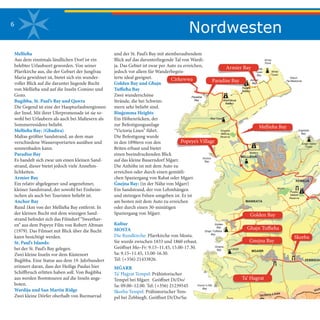 6
Mellieħa
Aus dem einstmals ländlichen Dorf ist ein
belebter Urlaubsort geworden. Von seiner
Pfarrkirche aus, die der Geburt der Jungfrau
Maria gewidmet ist, bietet sich ein wunder-
voller Blick auf die darunter liegende Bucht
von Mellieħa und auf die Inseln Comino und
Gozo.
Bugibba, St. Paul’s Bay und Qawra
Die Gegend ist eine der Haupturlaubsregionen
der Insel. Mit ihrer Uferpromenade ist sie so-
wohl bei Urlaubern als auch bei Maltesern als
Sommerresidenz beliebt.
Mellieħa Bay: (Għadira)
Maltas größter Sandstrand, an dem man
verschiedene Wassersportarten ausüben und
sonnenbaden kann.
Paradise Bay
Es handelt sich zwar um einen kleinen Sand-
strand, dieser bietet jedoch viele Annehm-
lichkeiten.
Armier Bay
Ein relativ abgelegener und angenehmer,
kleiner Sandstrand, der sowohl bei Einheim-
ischen als auch bei Touristen beliebt ist.
Anchor Bay
Rund 1km von der Mellieħa Bay entfernt. In
der kleinen Bucht mit dem winzigen Sand-
strand befindet sich das Filmdorf “Sweethav-
en” aus dem Popeye Film von Robert Altman
(1979). Das Filmset mit Blick über die Bucht
kann besichtigt werden.
St. Paul’s Islands:
bei der St. Paul’s Bay gelegen.
Zwei kleine Inseln vor dem Küstenort
Buġibba. Eine Statue aus dem 19. Jahrhundert
erinnert daran, dass der Heilige Paulus hier
Schiffbruch erlitten haben soll. Von Buġibba
aus werden Bootstouren auf die Inseln ange-
boten.
Wardija und San Martin Ridge
Zwei kleine Dörfer oberhalb von Burmarrad
und der St. Paul’s Bay mit atemberaubendem
Blick auf das darunterliegende Tal von Wardi-
ja. Das Gebiet ist zwar per Auto zu erreichen,
jedoch vor allem für Wanderbegeis-
terte ideal geeignet.
Golden Bay und Għajn
Tuffieħa Bay
Zwei wunderschöne
Strände, die bei Schwim-
mern sehr beliebt sind.
Binġemma Heights
Ein Höhenrücken, der
zur Befestigungsanlage
“Victoria Lines” führt.
Die Befestigung wurde
in den 1890ern von den
Briten erbaut und bietet
einen beeindruckenden Blick
auf das kleine Bauerndorf Mġarr.
Die Anhöhe ist mit dem Auto zu
erreichen oder durch einen gemütli-
chen Spaziergang von Rabat oder Mgarr.
Ġnejna Bay: (in der Nähe von Mġarr)
Ein Sandstrand, der von Lehmhängen
und steinigen Felsen umgeben ist. Er ist
am besten mit dem Auto zu erreichen
oder durch einen 30-minütigen
Spaziergang von Mġarr.
Kultur
MOSTA
Die Rundkirche: Pfarrkirche von Mosta.
Sie wurde zwischen 1833 und 1860 erbaut.
Geöffnet Mo–Fr: 9.15–11.45, 15.00-17.30.
Sa: 9.15–11.45, 15.00-16.30.
Tel: (+356) 21433826.
MĠARR
Ta’ Ħaġrat Tempel: Prähistorischer
Tempel bei Mġarr. Geöffnet Di/Do/
Sa: 09.00–12.00. Tel: (+356) 21239545
Skorba Tempel: Prähistorischer Tem-
pel bei Żebbiegħ. Geöffnet Di/Do/Sa:
Ghajn Hadid
Tower
Victo
Rdum
Tal-Madonna
Imgiebah
Bay
ZEBBIEGH
XEMXIJA
Pwales
Nature
Reserve
Nadur
TowerBAHRIJA
Fort
Bingemma
Ferretti
Battery
Ferretti
Battery
Wied Musa
Battery
White
Tower
Bay
Armier
Bay
White
Tower
Armier
Bay
Wied Musa
Battery
Ahrax
Point
Fomm Ir-Rih
Bay
MGARR
MANIKATA
Mizieb
Golden
Bay
Ghajn Tuffieha
Bay
Gnejna
Bay Lippija
Victoria Lines
MELLIEHA
Mellieha BayGhadira
Nature
Reserve
Anchor
Bay
Red Tower
Westreme
Battery
Paradise
Bay
Paradise
Bay
111111111
Nordwesten
 