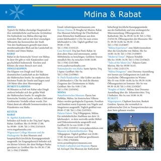 Mdina & Rabat8
MDINA
Typisch für Maltas ehemalige Hauptstadt ist
ihre mittelalterliche und barocke Architektur.
Die Kathedrale von Mdina überragt den
zentralen Platz und ist mit ihrer einmaligen
Silhouette das Kennzeichen der Stadt.
Von den Stadtmauern genießt man einen
atemberaubenden Blick auf die Landschaft im
Norden und Osten Maltas.
RABAT
Rabat ist der historische Vorort von Mdina.
In dem Ort gibt es viele Katakomben und
geschichtlich bedeutende Kirchen und
Klöster, die einen Besuch wert sind.
DINGLI KLIPPEN
Die Klippen von Dingli sind Teil der
dramatischen Landschaft an der Südküste
der Maltesischen Inseln. Sie markieren den
höchsten Punkt der Inseln und liegen rund
230 Meter über dem Meeresspiegel.
BUSKETT GARDENS
30 Minuten zu Fuß von Rabat oder Dingli
entfernt befindet sich der größte Wald
der Maltesischen Inseln. Er umgibt das
historische Verdala Castle, welches 1588 unter
Großmeister Verdalle erbaut wurde. Der
Palast dient als offizielle Sommerresidenz des
Präsidenten von Malta.
KULTUR
RABAT
St. Agatha’s Katakomben:
befinden sich beide in der Triq Sant’ Agata,
Rabat. Geöffnet: Mo–Fr 09.00–17.00,
Sa: 09.00– 14.00. Tel: (+356) 21454419.
www.stagathamalta.com
Wignacourt College Museum und die
Paulusgrotte: In dem Museum sind
hauptsächlich kirchliche Kunstgegenstände
ausgestellt. Im Eingangsbereich befindet sich
ein kleiner Schrein, der dem Heiligen Paulus
gewidmet ist. Geöffnet Mo–So: 09.30-17.00.
Tel: (+356) 27494905.
Email: info@wignacourtmuseum.com
Roman Domus: Il-Wesgħa tal-Mużew, Rabat.
Das Museum beherbergt die Überbleibsel
eines Römischen Stadthauses aus dem
ersten Jahrhundert v. Chr. bis zum ersten
Jahrhundert n. Chr. Täglich geöffnet von
09.00–17.00.
Tel. (+356) 21454125.
Casa Bernard: Triq San Pawl, Rabat. In
dem alten Haus sind interessante, antike
Möbelstücke zu besichtigen. Geführte Touren
stündlich Mo–Sa zwischen 10.00-16.00.
Tel. (+356) 21451888.
www.casabernardmalta.com
Nationalarchiv von Malta: Santo Spirito, Triq
l-Isptar. Geöffnet: Mo–Sa.
Tel: (+356) 21459863.
St. Paul’s Katakomben: Alte Gräber aus dem
3. Jahrhundert v. Chr. Sie sind die ältesten
Zeugnisse des Christentums in Malta.
Geöffnet: Mo–So: 9.00-17.00.
Tel: (+356) 21454562.
MDINA
Naturhistorisches Museum: Pjazza San
Pubbliju, Mdina. Im historischen Vilhena
Palace werden geologische Exponate, Fossilien
und Insekten sowie Exponate von Vögeln und
Säugetieren ausgestellt. Täglich geöffnet von:
09.00–17.00. Tel: (+356) 21455951.
Palazzo Falson: Triq Villegaignon, Mdina.
Ein mittelalterliches Stadthaus aus dem 14.
Jahrhundert, in dem wertvolle antike Möbel-
und Dekorationsstücke ausgestellt sind.
Geöffnet Di-So von 10.00–17.00.
Tel: (+356) 21454512. www.palazzofalson.com
Museum im Karmeliterkloster: Triq
Villegaignon. Täglich geöffnet von 10.00–
17.00. Im Januar und Februar geschlossen.
Tel: (+356) 27020404.
www.carmelitepriorymuseum.com
St Paul’s Cathedral und Museum: Pjazza
tal-Arċisqof. Das Museum der Kathedrale MDINA MAIN GATE
beherbergt kirchliche Kunstgegenstände
aus der Kathedrale und eine umfangreiche
Münzsammlung. Öffnungszeiten der
Kathedrale: Mo-Sa: 09.30-16.30. Tel: (+356)
21454136. Öffnungszeiten des Museums: Mo-
Fr: 09.30-16.00, Sa: 09.30- 15.00.
Tel: (+356) 21454697.
“Mdina Experience”: eine Multivisionsshow
über die Geschichte von Mdina. Mo-So:
10.00–16.30. Tel: (+356) 21450055
“Medieval Times”: Palazzo Notabile
Mo-So: 10.00–16.30. Tel: (+356) 21454625.
“Tales of the Silent City”: Palazzo Gatto
Murina. Mo-So: 09.00-16.45.
Tel: (+356) 21451179.
“Mdina Dungeons”: eine Diorama-Ausstellung
mit Szenen aus Gefängnissen im Laufe der
Geschichte. Öffnungszeiten im Winter:
Mo–Fr von 10.00–16.00, Sa-So: 09.30-16.00.
Öffnungszeiten im Sommer: Mo-So von
09.30-16.30. Tel: (+356) 21450267.
“Knights of Malta”: Mdina. Eine Diorama-
Ausstellung über die Johanniterritter. Triq
l-Imħażen. Mo-So von 10.00-16.30.
BUSKETT
Wagenspuren: Clapham Junction, Buskett
Gardens. Spuren, die vermutlich in
prähistorischer Zeit zu Transportzwecken aus
dem Stein gehauen wurden.
 