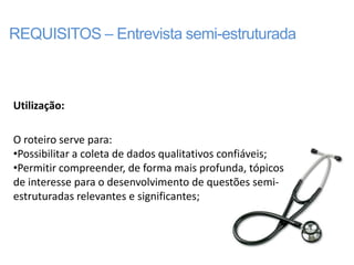 REQUISITOS – Entrevista semi-estruturada



Utilização:

O roteiro serve para:
•Possibilitar a coleta de dados qualitativos confiáveis;
•Permitir compreender, de forma mais profunda, tópicos
de interesse para o desenvolvimento de questões semi-
estruturadas relevantes e significantes;
 