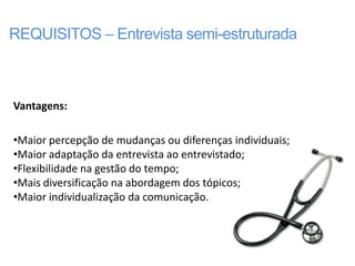 REQUISITOS – Entrevista semi-estruturada



Vantagens:

•Maior percepção de mudanças ou diferenças individuais;
•Maior adaptação da entrevista ao entrevistado;
•Flexibilidade na gestão do tempo;
•Mais diversificação na abordagem dos tópicos;
•Maior individualização da comunicação.
 