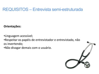 REQUISITOS – Entrevista semi-estruturada


Orientações:

•Linguagem acessível;
•Respeitar os papéis de entrevistador e entrevistado, não
os invertendo;
•Não divagar demais com o usuário.
 