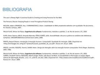 BIBLIOGRAFIA
The user is Always Right: A practical Guide to Creating and Using Personas for the Web.

The Persona Lifecicle: Keeping People in mind Throughout Product Desing

NIELSEN, Jakob; LORANGER, Hoa.; FURMANKIEWICZ, Edson. Usabilidade na Web: projetando websites com qualidade. Rio de Janeiro,
RJ: Elsevier, Campus, 2007.

PAULA FILHO, Wilson de Pádua. Engenharia de software: fundamentos, métodos e padrões. 2. ed. Rio de Janeiro: LTC, 2003.

PUPO, Deise Talarico; MELO, Amanda Meincke; PÉREZ FERRÉS, Sofia. Acessibilidade: discurso e prática no cotidiano das bibliotecas.
Campinas: UNICAMP/Biblioteca Central Cesar Lattes, 2006.

PRATES, Raquel Oliveira. Introdução à Interação Humano- Computador. Qualidade de Interação. 2006. Disponível em
<http://homepages.dcc.ufmg.br/~rprates/ihc/aula3_qualidade_de_uso.pdf>. Acesso em: 20 jun. 2009.

PREECE, Jennifer; ROGERS, Yvonne; SHARP, Helen. Design de interação: além da interação homem-computador. Porto Alegre: Bookman,
2005. 548p.

PAULA FILHO, Wilson de Pádua. Engenharia de software: fundamentos, métodos e padrões. 2. ed. Rio de Janeiro: LTC, 2003.
TORRES, Elisabeth Fátima; MAZZONI, Alberto Angel; ALVES, João Bosco da Mota. A acessibilidade à informação no espaço digital.
Ciência da Informação, Brasília , v.31, n.3 , p.83-91, set./dez. 2002. Disponível em: <http://www.scielo.br/pdf/ci/v31n3/a09v31n3.pdf>.
Acesso em: 10 jun. 2009.
 