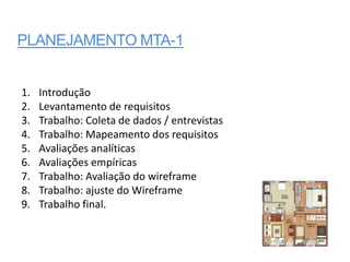 PLANEJAMENTO MTA-1


1.   Introdução
2.   Levantamento de requisitos
3.   Trabalho: Coleta de dados / entrevistas
4.   Trabalho: Mapeamento dos requisitos
5.   Avaliações analíticas
6.   Avaliações empíricas
7.   Trabalho: Avaliação do wireframe
8.   Trabalho: ajuste do Wireframe
9.   Trabalho final.
 