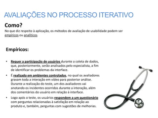 AVALIAÇÕES NO PROCESSO ITERATIVO
Como?
No que diz respeito à aplicação, os métodos de avaliação de usabilidade podem ser
empíricos ou analíticos



Empíricos:

•   Requer a participação de usuários durante a coleta de dados,
    que, posteriormente, serão analisados pelo especialista, a fim
    de identificar os problemas da interface.
•   É realizado em ambientes controlados, no qual os avaliadores
    gravam toda a interação em vídeo para posterior análise.
    Durante a realização do teste, um dos avaliadores vai
    anotando os incidentes ocorridos durante a interação, além
    dos comentários do usuário em relação à interface.
•   Logo após o teste, os usuários respondem a um questionário
    com perguntas relacionadas à satisfação em relação ao
    produto e, também, perguntas com sugestões de melhorias.
 
