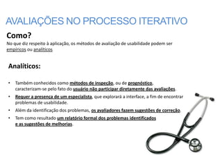 AVALIAÇÕES NO PROCESSO ITERATIVO
Como?
No que diz respeito à aplicação, os métodos de avaliação de usabilidade podem ser
empíricos ou analíticos


Analíticos:

•   Também conhecidos como métodos de inspeção, ou de prognóstico,
    caracterizam-se pelo fato do usuário não participar diretamente das avaliações.
•   Requer a presença de um especialista, que explorará a interface, a fim de encontrar
    problemas de usabilidade.
•   Além da identificação dos problemas, os avaliadores fazem sugestões de correção.
•   Tem como resultado um relatório formal dos problemas identificados
    e as sugestões de melhorias.
 