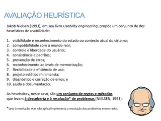 AVALIAÇÃO HEURÍSTICA
Jakob Nielsen (1993), em seu livro Usability engineering, propõe um conjunto de dez
heurísticas de usabilidade:

1. visibilidade e reconhecimento do estado ou contexto atual do sistema;
2. compatibilidade com o mundo real;
3. controle e liberdade do usuário;
4. consistência e padrões;
5. prevenção de erros;
6. reconhecimento ao invés de memorização;
7. flexibilidade e eficiência de uso;
8. projeto estético minimalista;
9. diagnóstico e correção de erros; e
10. ajuda e documentação.

As heurísticas, neste caso, são um conjunto de regras e métodos
que levam à descoberta e à resolução* de problemas (NIELSEN, 1993).

*Leva à resolução, mas não aplica/implementa a resolução dos problemas encontrados.
 