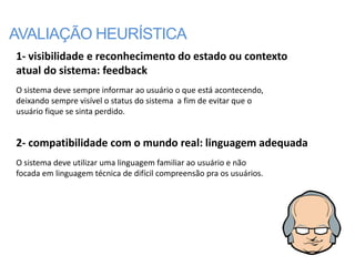 AVALIAÇÃO HEURÍSTICA
1- visibilidade e reconhecimento do estado ou contexto
atual do sistema: feedback
O sistema deve sempre informar ao usuário o que está acontecendo,
deixando sempre visível o status do sistema a fim de evitar que o
usuário fique se sinta perdido.


2- compatibilidade com o mundo real: linguagem adequada
O sistema deve utilizar uma linguagem familiar ao usuário e não
focada em linguagem técnica de difícil compreensão pra os usuários.
 