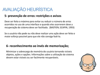 AVALIAÇÃO HEURÍSTICA
5- prevenção de erros: restrições e avisos
Deve ser feito o máximo para evitar ou reduzir o número de erros
ocorridos no uso de uma interface e quando eles ocorrerem deve a
recuperação do sistema deve ser facilitada. (BASTIEN; SCAPIN, 1993)

Se o usuário não pode ou não deve realizar uma ação deve ser feito o
maior esforço possível para que ele não consiga fazê-lo.


 6- reconhecimento ao invés de memorização;
 Minimizar a sobrecarga de memória do usuário tornando visíveis
 objetos, ações e opções. Informações sobre a utilização do sistema
 devem estar visíveis ou ser facilmente recuperáveis.
 