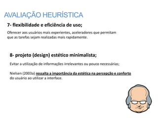 AVALIAÇÃO HEURÍSTICA
7- flexibilidade e eficiência de uso;
Oferecer aos usuários mais experientes, aceleradores que permitam
que as tarefas sejam realizadas mais rapidamente.



 8- projeto (design) estético minimalista;
 Evitar a utilização de informações irrelevantes ou pouco necessárias;

 Nielsen (2003a) ressalta a importância da estética na percepção e conforto
 do usuário ao utilizar a interface.
 