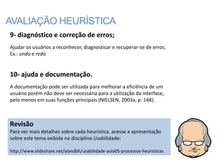 AVALIAÇÃO HEURÍSTICA
9- diagnóstico e correção de erros;
Ajudar os usuários a reconhecer, diagnosticar e recuperar-se de erros.
Ex.: undo e redo


10- ajuda e documentação.
A documentação pode ser utilizada para melhorar a eficiência de um
usuário porém não deve ser necessária para a utilização da interface,
pelo menos em suas funções principais (NIELSEN, 2003a, p. 148).



Revisão
Para ver mais detalhes sobre cada heurística, acesse a apresentação
sobre este tema exibida na disciplina Usabilidade:

http://www.slideshare.net/alandbh/usabilidade-aula05-processos-heuristicas
 