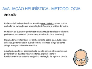 AVALIAÇÃO HEURÍSTICA - METODOLOGIA
Aplicação

Cada avaliador deverá realizar a análise sem contato com os outros
avaliadores, evitando que um avaliador influencie a análise do outro.

Os relatos do avaliador podem ser feitos através de relato escrito dos
problemas encontrados (usa-se uma planilha do Excel para isso).

O avaliador deve também ter conhecimento sobre o produto e seus
usuários, podendo assim avaliar como a interface atinge ou tenta
atingir as expectativas dos usuários.

A avaliação pode ser acompanhada ou não por um observador, que
poderá retirar dúvidas dos avaliadores, explicar sobre o
funcionamento do sistema e sugerir a realização de algumas tarefas.
 