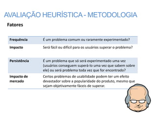 AVALIAÇÃO HEURÍSTICA - METODOLOGIA
Fatores

 Frequência     É um problema comum ou raramente experimentado?
 Impacto        Será fácil ou difícil para os usuários superar o problema?


 Persistência   É um problema que só será experimentado uma vez
                (usuários conseguem superá-lo uma vez que sabem sobre
                ele) ou será problema toda vez que for encontrado?
 Impacto de     Certos problemas de usabilidade podem ter um efeito
 mercado        devastador sobre a popularidade do produto, mesmo que
                sejam objetivamente fáceis de superar.
 