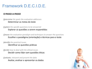 Framework D.E.C.I.D.E.
O PASSO-A-PASSO

Determine the goals the evaluation addresses
     Determinar as metas do teste

Explore the specific questions to be answered
     Explorar as questões a serem respondidas

Choose the evaluation paradigm and techniques to answer the questions
     Escolher o paradigma (orientação) e técnicas para o teste

Identify the practical issues
     Identificar as questões práticas

Decide how to deal with the ethical issues
     Decidir como lidar com questões éticas

Evaluate, interpret and present the data
     Avaliar, analisar e apresentar os dados
 