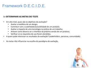 Framework D.E.C.I.D.E.

1- DETERMINAR AS METAS DO TESTE

•   Em alto nível, quais são os objetivos da avaliação?
      • Avaliar a metáfora de um design;
      • Contribuir com a usabilidade/acessibilidade de um produto;
      • Avaliar o impacto de uma tecnologia na prática de um trabalho;
      • Antever como deveria ser a interface da próxima versão de um produto;
      • Verificar se os requisitos de uso foram atendidos.
•   A quem pode interessar os resultados da avaliação? (stakeholders, personas, comunidade)

•   As metas irão influenciar na escolha do paradigma de avaliação.
 