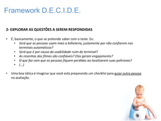 Framework D.E.C.I.D.E.

2- EXPLORAR AS QUESTÕES A SEREM RESPONDIDAS

•   É, basicamente, o que se pretende saber com o teste. Ex:
      • Será que as pessoas usam mais a bilheteria, justamente por não confiarem nos
          terminais automáticos?
      • Será que é por causa da usabilidade ruim do terminal?
      • As resenhas dos filmes são confiáveis? Elas geram engajamento?
      • O que faz com que as pessoas fiquem perdidas ao localizarem suas poltronas?
      • (...)

•   Uma boa tática é imaginar que você está preparando um checklist para guiar outra pessoa
    na avaliação.
 