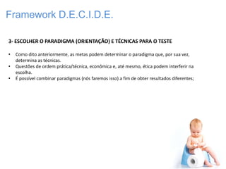 Framework D.E.C.I.D.E.

3- ESCOLHER O PARADIGMA (ORIENTAÇÃO) E TÉCNICAS PARA O TESTE

•   Como dito anteriormente, as metas podem determinar o paradigma que, por sua vez,
    determina as técnicas.
•   Questões de ordem prática/técnica, econômica e, até mesmo, ética podem interferir na
    escolha.
•   É possível combinar paradigmas (nós faremos isso) a fim de obter resultados diferentes;
 