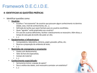 Framework D.E.C.I.D.E.
4- IDENTIFICAR AS QUESTÕES PRÁTICAS

•   Identificar questões como:
      • Usuários:
           •   Escolha e “recrutamento” de usuários que possuam algum conhecimento no domínio
               (idade, sexo, nível de conhecimento, etc...);
           •   Definição de tarefas que sejam factíveis para os usuários escolhidos;
           •   Quais “agrados” serão propiciados aos usuários?
           •   Em caso de usuários deficientes, facilitar o deslocamento se necessário. Além disso, o
               tempo de execução da tarefa não pode ser alto.
           •   (...)
      •   Equipamentos e infraestrutura:
           •   Computadores, laboratório, câmeras, papel, gravador, pilhas, etc;
           •   Reserva e preparação do ambiente de teste;
           •   (...)
      •   Restrições de cronograma e orçamento:
           •   Gastos com deslocamento;
           •   Valor da hora do especialista;
           •   Compra de material
           •   (...)
      •   Conhecimento especializado:
           •   Será preciso treinar a equipe de apoio?
           •   Para a análise dos dados, será necessário contratar um estatístico?
           •   (...)
 