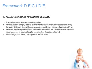 Framework D.E.C.I.D.E.

6- AVALIAR, ANALISAR E APRESENTAR OS DADOS

•   É a realização do teste propriamente dito.
•   Em estudos de campo, fazer o levantamento e cruzamento de dados coletados;
•   Em caso de testes de usabilidade, anotar os incidentes e colocá-los em relatório;
•   Em caso de avaliação heurística, anotar os problemas em uma planilha e atribuir a
    severidade (após a consolidação das planilhas de cada avaliador).
•   Identificação das melhorias sugeridas após o teste.
 