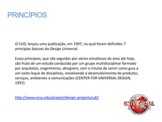 PRINCÍPIOS


 O CUD, lançou uma publicação, em 1997, na qual foram definidos 7
 princípios básicos do Design Universal.

 Esses princípios, que são seguidos por vários estudiosos da área até hoje,
 são fruto de um estudo conduzido por um grupo multidisciplinar formado
 por arquitetos, engenheiros, designers, com o intuito de servir como guia a
 um vasto leque de disciplinas, envolvendo o desenvolvimento de produtos,
 serviços, ambientes e comunicações (CENTER FOR UNIVERSAL DESIGN,
 1997).


 http://www.ncsu.edu/project/design-projects/udi/
 
