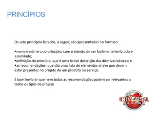 PRINCÍPIOS


 Os sete princípios listados, a seguir, são apresentados no formato:

 nome e número do princípio, com o intento de ser facilmente lembrado e
 assimilado;
 definição do princípio, que é uma breve descrição das diretivas básicas; e
 as recomendações, que são uma lista de elementos-chave que devem
 estar presentes no projeto de um produto ou serviço.

 É bom lembrar que nem todas as recomendações podem ser relevantes a
 todos os tipos de projeto
 