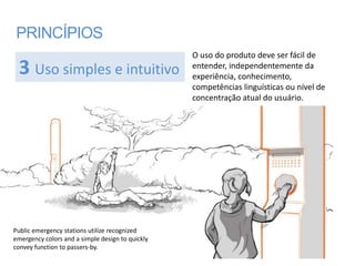 PRINCÍPIOS
                                                  O uso do produto deve ser fácil de
 3 Uso simples e intuitivo                        entender, independentemente da
                                                  experiência, conhecimento,
                                                  competências linguísticas ou nível de
                                                  concentração atual do usuário.




Public emergency stations utilize recognized
emergency colors and a simple design to quickly
convey function to passers-by.
 