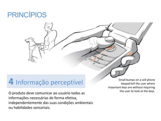 PRINCÍPIOS




4 Informação perceptível                                 Small bumps on a cell phone
                                                           keypad tell the user where
                                                  important keys are without requiring
                                                          the user to look at the keys.
O produto deve comunicar ao usuário todas as
informações necessárias de forma efetiva,
independentemente das suas condições ambientais
ou habilidades sensoriais.
 