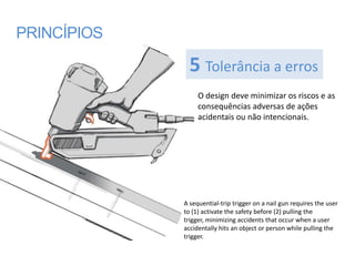 PRINCÍPIOS

               5 Tolerância a erros
                  O design deve minimizar os riscos e as
                  consequências adversas de ações
                  acidentais ou não intencionais.




             A sequential-trip trigger on a nail gun requires the user
             to (1) activate the safety before (2) pulling the
             trigger, minimizing accidents that occur when a user
             accidentally hits an object or person while pulling the
             trigger.
 