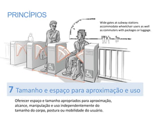PRINCÍPIOS
                                                 Wide gates at subway stations
                                                 accommodate wheelchair users as well
                                                 as commuters with packages or luggage.




7 Tamanho e espaço para aproximação e uso
 Oferecer espaço e tamanho apropriados para aproximação,
 alcance, manipulação e uso independentemente do
 tamanho do corpo, postura ou mobilidade do usuário.
 