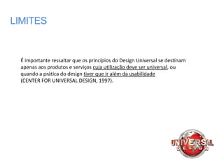 LIMITES


  É importante ressaltar que os princípios do Design Universal se destinam
  apenas aos produtos e serviços cuja utilização deve ser universal, ou
  quando a prática do design tiver que ir além da usabilidade
  (CENTER FOR UNIVERSAL DESIGN, 1997).
 