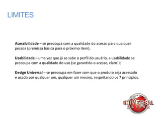 LIMITES


  Acessibilidade – se preocupa com a qualidade do acesso para qualquer
  pessoa (premissa básica para o próximo item);

  Usabilidade – uma vez que já se sabe o perfil do usuário, a usabilidade se
  preocupa com a qualidade do uso (se garantido o acesso, claro!);

  Design Universal – se preocupa em fazer com que o produto seja acessado
  e usado por qualquer um, qualquer um mesmo, respeitando os 7 princípios.
 
