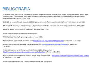 BIBLIOGRAFIA
CENTER OF UNIVERSAL DESIGN. The center of universal design: enviroments products for all people. Raleigh, NC: North Carolina State
University, 1997. Disponível em: http://www.ncsu.edu/project/design-projects/udi/center-for-universal-design/the-principles-of-
universal-design. Acesso em: 15 out. 2011.

QUEIROZ, M. A. Acessibilidade Web. Abr. 2008. Disponível em: <http://www.acessibilidadelegal.com/ >. Acesso em: 11 set. 2010.

BASTIEN, J. M. Christian; SCAPIN, Dominique L. Ergonomic criteria for the evaluation of human-computer interfaces. INRIA, 1993.

MCINTIRE, Penny. Visual Design for the Modern Web. New Riders, 2008.

NIELSEN, Jakob. Projetando Websites. Campus, 2000.

NIELSEN, Jakob. Usability Engineering. Academyc Press, 2003a.

NIELSEN, Jakob. 2003b. Use it. Disponível em < http://www.useit.com/alertbox/20030825.html >, Acesso em 12 set. 2008.

NIELSEN, Jakob. Heuristic Evaluation, 2005a. Disponível em < http://www.useit.com/papers/heuristic/ >. Acesso em
Set. 2008.

NIELSEN, Jakob. How to conduct a Heuristic Evaluation. 2005b. Disponível em <
http://www.useit.com/papers/heuristic/heuristic_evaluation.html >. Acesso em Set. 2008.

NIELSEN, Jakob. Heuristics for User Interface Design. 2005c. Disponível em < http://www.useit.com/papers/heuristic/heuristic_list.html
>. Acesso em 12 Out. 2008.

NIELSEN, Jakob e Loranger, Hoa. Prioritizing Web Usability, New Riders, 2006.
 