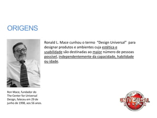 ORIGENS
                              Ronald L. Mace cunhou o termo “Design Universal” para
                              designar produtos e ambientes cuja estética e
                              usabilidade são destinadas ao maior número de pessoas
                              possível, independentemente da capacidade, habilidade
                              ou idade.




Ron Mace, fundador do
The Center for Universal
Design, faleceu em 29 de
junho de 1998, aos 56 anos.
 