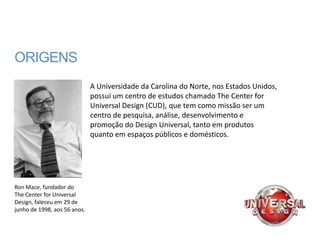 ORIGENS
                              A Universidade da Carolina do Norte, nos Estados Unidos,
                              possui um centro de estudos chamado The Center for
                              Universal Design (CUD), que tem como missão ser um
                              centro de pesquisa, análise, desenvolvimento e
                              promoção do Design Universal, tanto em produtos
                              quanto em espaços públicos e domésticos.




Ron Mace, fundador do
The Center for Universal
Design, faleceu em 29 de
junho de 1998, aos 56 anos.
 
