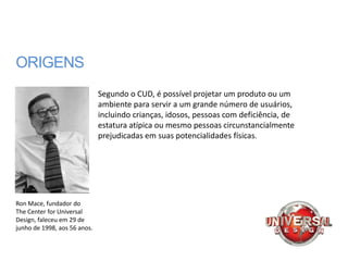 ORIGENS
                              Segundo o CUD, é possível projetar um produto ou um
                              ambiente para servir a um grande número de usuários,
                              incluindo crianças, idosos, pessoas com deficiência, de
                              estatura atípica ou mesmo pessoas circunstancialmente
                              prejudicadas em suas potencialidades físicas.




Ron Mace, fundador do
The Center for Universal
Design, faleceu em 29 de
junho de 1998, aos 56 anos.
 