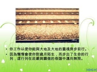 你工作以便你能與大地及大地的靈魂齊步前行。 因為懶惰會使你對歲月陌生，而步出了生命的行列，這行列在莊嚴與驕傲的恭謹中邁向無限。 