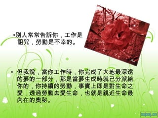 別人常常告訴你，工作是詛咒，勞動是不幸的。 但我說，當你工作時，你完成了大地最深遠的夢的一部分，那是當夢生成時就已分派給你的，你持續的勞動，事實上即是對生命之愛，透過勞動去愛生命，也就是親近生命最內在的奧秘。 