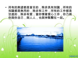 所有的熱望都是盲目的，除非具有知識，所有的知識都是無用的，除非有工作，所有的工作都是空虛的，除非有愛；當你懷著愛心工作，你乃將你與你自己，與人人，也與神緊繫在一起。 