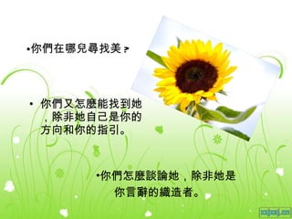 你們在哪兒尋找美 ? 你們又怎麼能找到她，除非她自己是你的方向和你的指引。 你們怎麼談論她，除非她是 你言辭的織造者。 