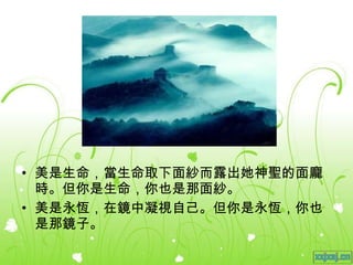 美是生命，當生命取下面紗而露出她神聖的面龐時。但你是生命，你也是那面紗。 美是永恆，在鏡中凝視自己。但你是永恆，你也是那鏡子。 