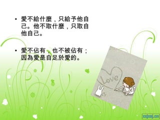 愛不給什麼，只給予他自己。他不取什麼，只取自他自己。 愛不佔有，也不被佔有；因為愛是自足於愛的。 