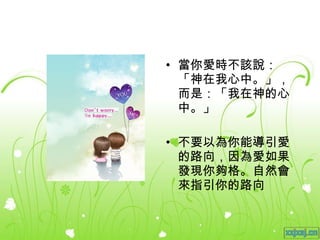 當你愛時不該說：「神在我心中。」，而是：「我在神的心中。」 不要以為你能導引愛的路向，因為愛如果發現你夠格。自然會來指引你的路向 