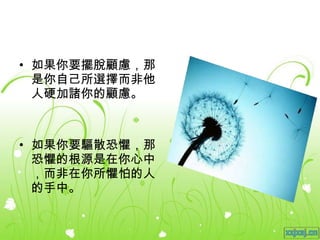 如果你要擺脫顧慮，那是你自己所選擇而非他人硬加諸你的顧慮。 如果你要驅散恐懼，那恐懼的根源是在你心中，而非在你所懼怕的人的手中。 