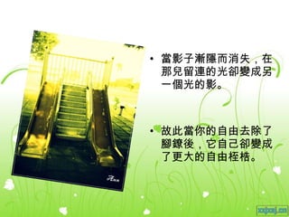 當影子漸隱而消失，在那兒留連的光卻變成另一個光的影。 故此當你的自由去除了腳鐐後，它自己卻變成了更大的自由桎梏。 