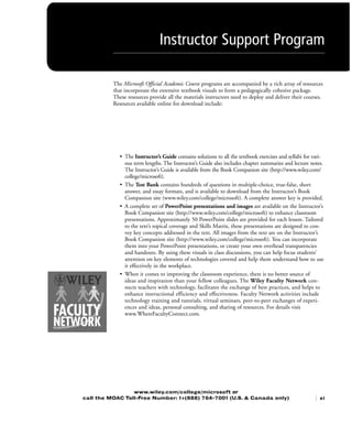 The Microsoft Official Academic Course programs are accompanied by a rich array of resources
that incorporate the extensive textbook visuals to form a pedagogically cohesive package.
These resources provide all the materials instructors need to deploy and deliver their courses.
Resources available online for download include:
• The Instructor’s Guide contains solutions to all the textbook exercises and syllabi for vari-
ous term lengths. The Instructor’s Guide also includes chapter summaries and lecture notes.
The Instructor’s Guide is available from the Book Companion site (http://www.wiley.com/
college/microsoft).
• The Test Bank contains hundreds of questions in multiple-choice, true-false, short
answer, and essay formats, and is available to download from the Instructor’s Book
Companion site (www.wiley.com/college/microsoft). A complete answer key is provided.
• A complete set of PowerPoint presentations and images are available on the Instructor’s
Book Companion site (http://www.wiley.com/college/microsoft) to enhance classroom
presentations. Approximately 50 PowerPoint slides are provided for each lesson. Tailored
to the text’s topical coverage and Skills Matrix, these presentations are designed to con-
vey key concepts addressed in the text. All images from the text are on the Instructor’s
Book Companion site (http://www.wiley.com/college/microsoft). You can incorporate
them into your PowerPoint presentations, or create your own overhead transparencies
and handouts. By using these visuals in class discussions, you can help focus students’
attention on key elements of technologies covered and help them understand how to use
it effectively in the workplace.
• When it comes to improving the classroom experience, there is no better source of
ideas and inspiration than your fellow colleagues. The Wiley Faculty Network con-
nects teachers with technology, facilitates the exchange of best practices, and helps to
enhance instructional efficiency and effectiveness. Faculty Network activities include
technology training and tutorials, virtual seminars, peer-to-peer exchanges of experi-
ences and ideas, personal consulting, and sharing of resources. For details visit
www.WhereFacultyConnect.com.
www.wiley.com/college/microsoft or
call the MOAC Toll-Free Number: 1+(888) 764-7001 (U.S. & Canada only) | xi
Instructor Support Program
FMTOC.indd Page xi 3/9/11 12:25 PM user-F392FMTOC.indd Page xi 3/9/11 12:25 PM user-F392 /Users/user-F392/Desktop/Users/user-F392/Desktop
 